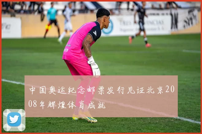 中国奥运纪念邮票发行见证北京2008年辉煌体育成就