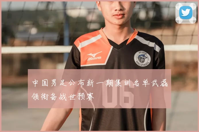 中国男足公布新一期集训名单武磊领衔备战世预赛